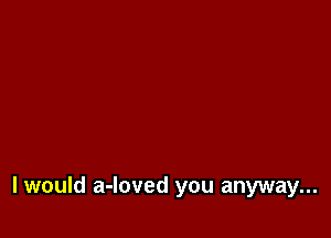I would a-loved you anyway...