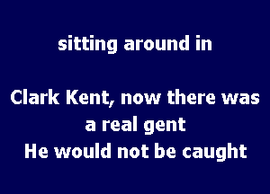 sitting around in

Clark Kent, now there was
a real gent
He would not be caught