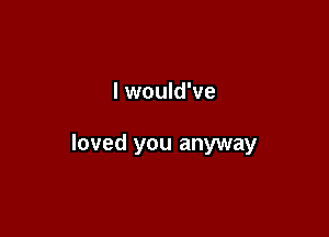 I would've

loved you anyway