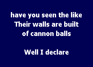 have you seen the like
Their walls are built

of cannon balls

Well I declare