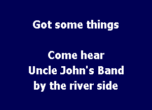 Got some things

Come hear
Uncle John's Band
by the river side