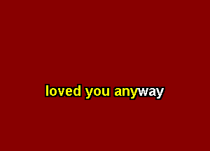 loved you anyway