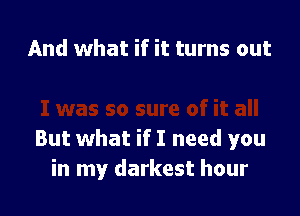 And what if it turns out

But what if I need you
in my darkest hour