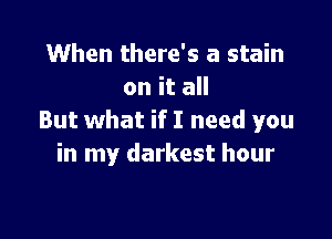 When there's a stain
on it all

But what if I need you
in my darkest hour