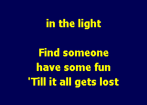 in the light

Find someone
have some fun
'11 it all gets lost