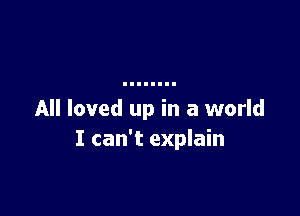 All loved up in a world
I can't explain