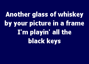 Another glass of whiskey
by your picture in a frame
I'm playin' all the
black keys