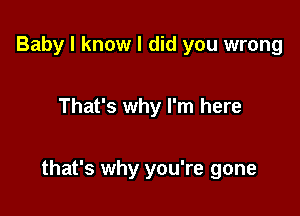 Baby I know I did you wrong

That's why I'm here

that's why you're gone