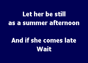Let her be still
as a summer afternoon

And if she comes late
Wait