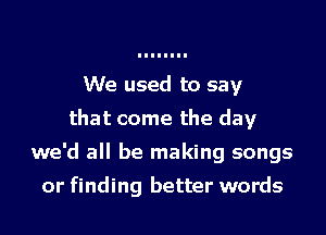We used to say
that come the day
we'd all be making songs

or finding better words