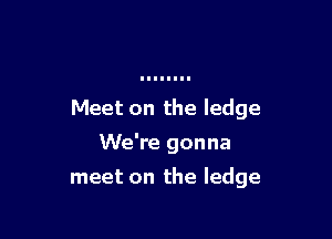 Meet on the ledge

We're gonna

meet on the ledge