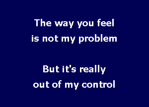 The way you feel
is not my problem

But it's really

out of my control