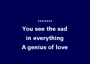 You see the sad

in everything

A genius of love
