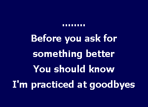 Before you ask for
something better
You should know

I'm practiced at goodbyes