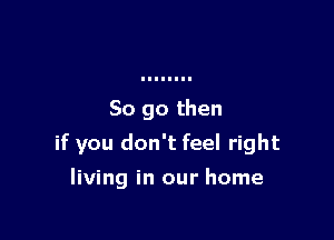 So go then

if you don't feel right

living in our home