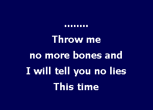 Throw me

no more bones and

I will tell you no lies

This time