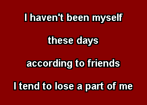 I haven't been myself
these days

according to friends

ltend to lose a part of me