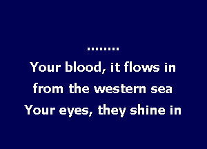 Your blood, it flows in
from the western sea

Your eyes, they shine in