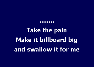 Take the pain

Make it billboard big

and swallow it for me