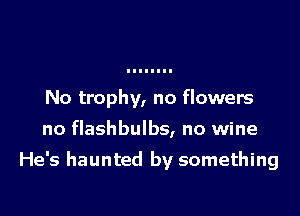 No trophy, no flowers

no flashbulbs, no wine

He's haunted by something