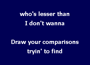 who's lesser than
I don't wanna

Draw your comparisons

tryin' to find