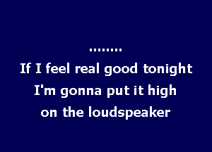If I feel real good tonight

I'm gonna put it high

on the loudspeaker