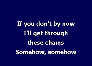If you don't by now

I'll get through
these chains

Somehow, somehow