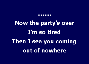 Now the party's over
I'm so tired

Then I see you coming

out of nowhere