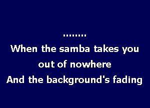 When the samba takes you
out of nowhere

And the background's fading