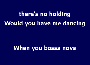 there's no holding

Would you have me dancing

When you bossa nova