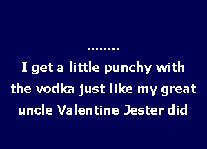 I get a little punchy with
the vodka just like my great
uncle Valentine Jester did