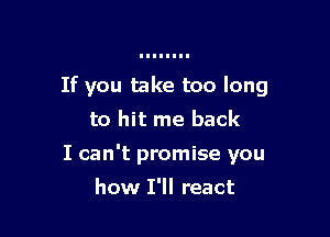 If you take too long

to hit me back
I can't promise you
how I'll react