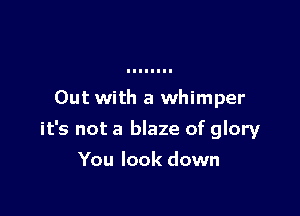 Out with a whimper

it's not a blaze of glory

You look down