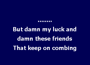 But damn my luck and
damn these friends

That keep on combing