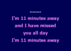 I'm 11 minutes away
and I have missed
you all day

I'm 11 minutes away