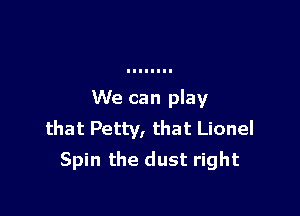 We can play

that Petty, that Lionel
Spin the dust right