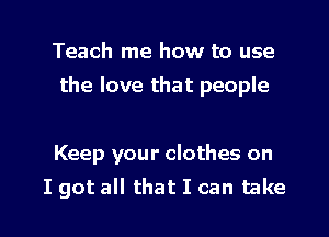 Teach me how to use
the love that people

Keep your clothes on

I got all that I can take I