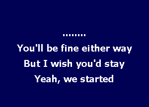 You'll be fine either way

But I wish you'd stay
Yeah, we started