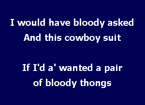 I would have bloody asked
And this cowboy suit

If I'd a' wanted a pair

of bloody thongs