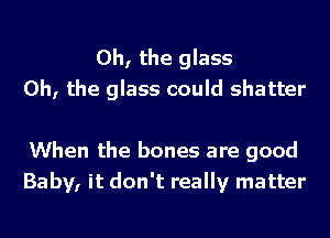 Oh, the glass
Oh, the glass could shatter

When the bones are good
Baby, it don't really matter