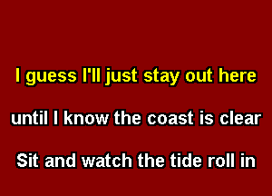 I guess I'll just stay out here
until I know the coast is clear

Sit and watch the tide roll in