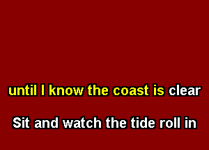 until I know the coast is clear

Sit and watch the tide roll in