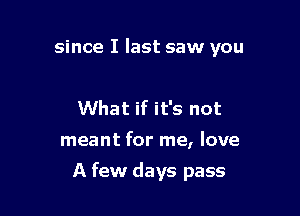 since I last saw you

What if it's not

meant for me, love

A few days pass