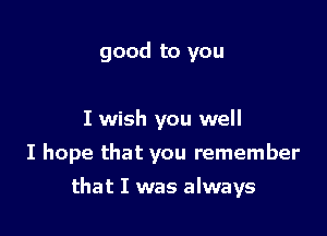 good to you

I wish you well
I hope that you remember

that I was always