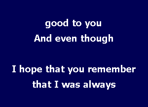 good to you
And even though

I hope that you remember

that I was always