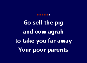 Go sell the pig
and cow agrah

to take you far away

Your poor parents