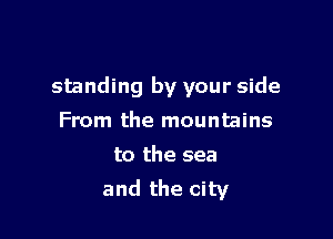 standing by your side

From the mountains
to the sea
and the city