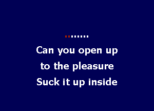 Can you open up
to the pleasure

Suck it up inside