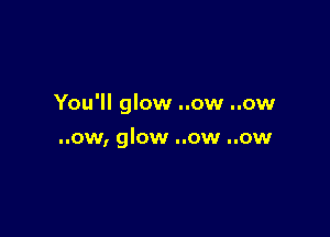 You'll glow ..ow ..ow

..ow, glow ..ow ..ow