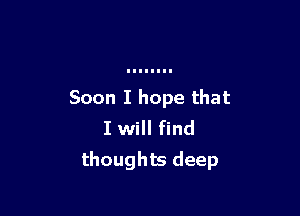 Soon I hope that

I will find
thoughts deep